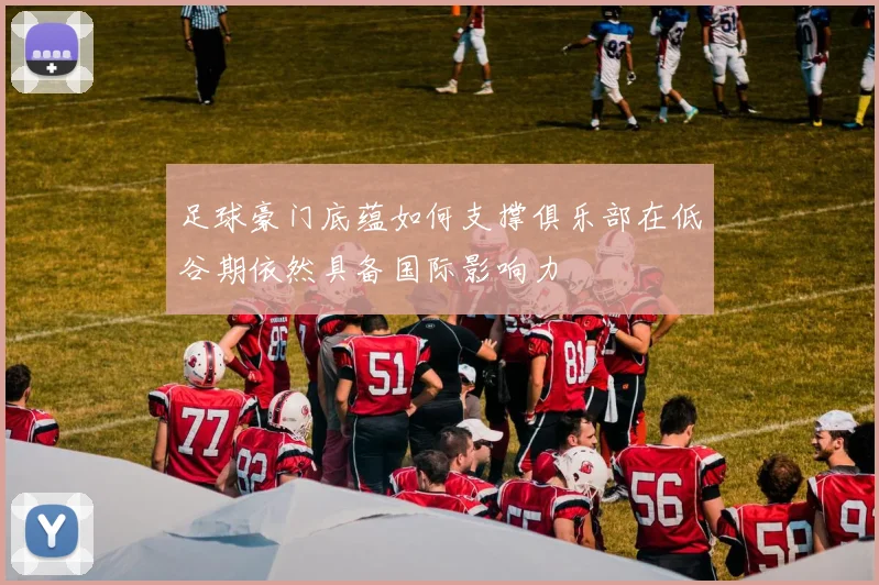 足球豪门底蕴如何支撑俱乐部在低谷期依然具备国际影响力